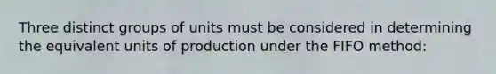 Three distinct groups of units must be considered in determining the equivalent units of production under the FIFO method: