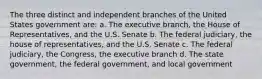 The three distinct and independent branches of the United States government are: a. The executive branch, the House of Representatives, and the U.S. Senate b. The federal judiciary, the house of representatives, and the U.S. Senate c. The federal judiciary, the Congress, the executive branch d. The state government, the federal government, and local government