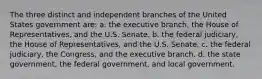 The three distinct and independent branches of the United States government are: a. the executive branch, the House of Representatives, and the U.S. Senate. b. the federal judiciary, the House of Representatives, and the U.S. Senate. c. the federal judiciary, the Congress, and the executive branch. d. the state government, the federal government, and local government.