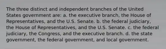 The three distinct and independent branches of the United States government are: a. the executive branch, the House of Representatives, and the U.S. Senate. b. the federal judiciary, the House of Representatives, and the U.S. Senate. c. the federal judiciary, the Congress, and the executive branch. d. the state government, the federal government, and local government.