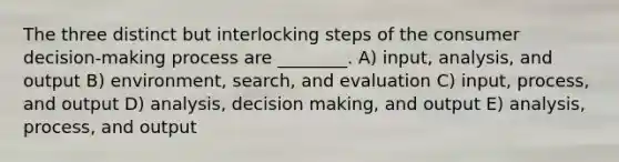 The three distinct but interlocking steps of the consumer decision-making process are ________. A) input, analysis, and output B) environment, search, and evaluation C) input, process, and output D) analysis, decision making, and output E) analysis, process, and output