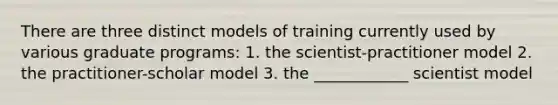 There are three distinct models of training currently used by various graduate programs: 1. the scientist-practitioner model 2. the practitioner-scholar model 3. the ____________ scientist model