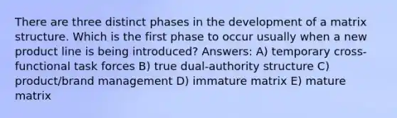 There are three distinct phases in the development of a matrix structure. Which is the first phase to occur usually when a new product line is being introduced? Answers: A) temporary cross-functional task forces B) true dual-authority structure C) product/brand management D) immature matrix E) mature matrix