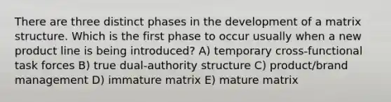 There are three distinct phases in the development of a matrix structure. Which is the first phase to occur usually when a new product line is being introduced? A) temporary cross-functional task forces B) true dual-authority structure C) product/brand management D) immature matrix E) mature matrix