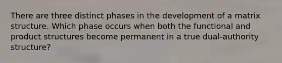 There are three distinct phases in the development of a matrix structure. Which phase occurs when both the functional and product structures become permanent in a true dual-authority structure?