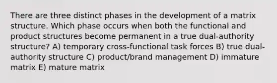 There are three distinct phases in the development of a matrix structure. Which phase occurs when both the functional and product structures become permanent in a true dual-authority structure? A) temporary cross-functional task forces B) true dual-authority structure C) product/brand management D) immature matrix E) mature matrix