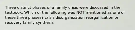 Three distinct phases of a family crisis were discussed in the textbook. Which of the following was NOT mentioned as one of these three phases? crisis disorganization reorganization or recovery family synthesis