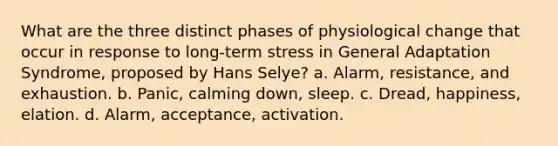 What are the three distinct phases of physiological change that occur in response to long-term stress in General Adaptation Syndrome, proposed by Hans Selye? a. Alarm, resistance, and exhaustion. b. Panic, calming down, sleep. c. Dread, happiness, elation. d. Alarm, acceptance, activation.