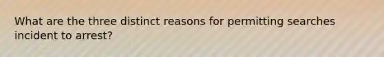 What are the three distinct reasons for permitting searches incident to arrest?