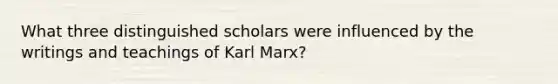 What three distinguished scholars were influenced by the writings and teachings of Karl Marx?