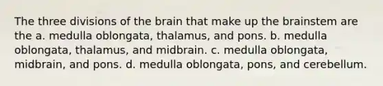 The three divisions of the brain that make up the brainstem are the a. medulla oblongata, thalamus, and pons. b. medulla oblongata, thalamus, and midbrain. c. medulla oblongata, midbrain, and pons. d. medulla oblongata, pons, and cerebellum.