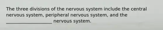 The three divisions of the nervous system include the central nervous system, peripheral nervous system, and the ____________________ nervous system.