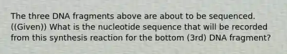 The three DNA fragments above are about to be sequenced. ((Given)) What is the nucleotide sequence that will be recorded from this synthesis reaction for the bottom (3rd) DNA fragment?