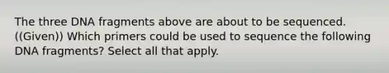 The three DNA fragments above are about to be sequenced. ((Given)) Which primers could be used to sequence the following DNA fragments? Select all that apply.