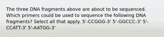 The three DNA fragments above are about to be sequenced. Which primers could be used to sequence the following DNA fragments? Select all that apply. 5'-CCGGG-3' 5'-GGCCC-3' 5'-CCATT-3' 5'-AATGG-3'