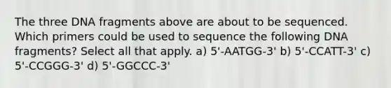 The three DNA fragments above are about to be sequenced. Which primers could be used to sequence the following DNA fragments? Select all that apply. a) 5'-AATGG-3' b) 5'-CCATT-3' c) 5'-CCGGG-3' d) 5'-GGCCC-3'