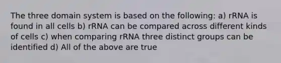 The three domain system is based on the following: a) rRNA is found in all cells b) rRNA can be compared across different kinds of cells c) when comparing rRNA three distinct groups can be identified d) All of the above are true