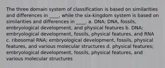 The three domain system of classification is based on similarities and differences in ____, while the six-kingdom system is based on similarities and differences in ____. a. DNA; DNA, fossils, embryological development, and physical features b. DNA; embryological development, fossils, physical features, and RNA c. <a href='https://www.questionai.com/knowledge/k4lWAiAI7W-ribosomal-rna' class='anchor-knowledge'>ribosomal rna</a>; embryological development, fossils, physical features, and various molecular structures d. physical features; embryological development, fossils, physical features, and various molecular structures