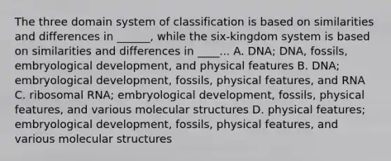 The three domain system of classification is based on similarities and differences in ______, while the six-kingdom system is based on similarities and differences in ____... A. DNA; DNA, fossils, embryological development, and physical features B. DNA; embryological development, fossils, physical features, and RNA C. <a href='https://www.questionai.com/knowledge/k4lWAiAI7W-ribosomal-rna' class='anchor-knowledge'>ribosomal rna</a>; embryological development, fossils, physical features, and various molecular structures D. physical features; embryological development, fossils, physical features, and various molecular structures