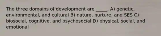 The three domains of development are _____. A) genetic, environmental, and cultural B) nature, nurture, and SES C) biosocial, cognitive, and psychosocial D) physical, social, and emotional