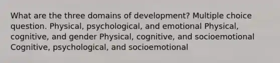 What are the three domains of development? Multiple choice question. Physical, psychological, and emotional Physical, cognitive, and gender Physical, cognitive, and socioemotional Cognitive, psychological, and socioemotional