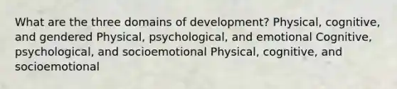 What are the three domains of development? Physical, cognitive, and gendered Physical, psychological, and emotional Cognitive, psychological, and socioemotional Physical, cognitive, and socioemotional