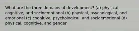 What are the three domains of development? (a) physical, cognitive, and socioemotional (b) physical, psychological, and emotional (c) cognitive, psychological, and socioemotional (d) physical, cognitive, and gender