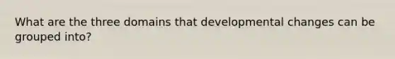 What are the three domains that developmental changes can be grouped into?