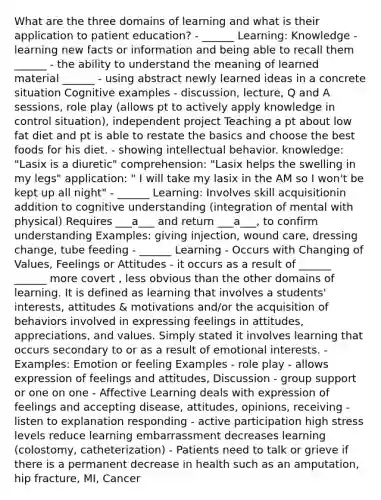 What are the three domains of learning and what is their application to patient education? - ______ Learning: Knowledge - learning new facts or information and being able to recall them ______ - the ability to understand the meaning of learned material ______ - using abstract newly learned ideas in a concrete situation Cognitive examples - discussion, lecture, Q and A sessions, role play (allows pt to actively apply knowledge in control situation), independent project Teaching a pt about low fat diet and pt is able to restate the basics and choose the best foods for his diet. - showing intellectual behavior. knowledge: "Lasix is a diuretic" comprehension: "Lasix helps the swelling in my legs" application: " I will take my lasix in the AM so I won't be kept up all night" - ______ Learning: Involves skill acquisitionin addition to cognitive understanding (integration of mental with physical) Requires ___a___ and return ___a___, to confirm understanding Examples: giving injection, wound care, dressing change, tube feeding - ______ Learning - Occurs with Changing of Values, Feelings or Attitudes​ - it occurs as a result of ______ ______ more covert , less obvious than the other domains of learning. It is defined as learning that involves a students' interests, attitudes & motivations and/or the acquisition of behaviors involved in expressing feelings in attitudes, appreciations, and values. Simply stated it involves learning that occurs secondary to or as a result of emotional interests. - Examples: Emotion or feeling Examples - role play - allows expression of feelings and attitudes, Discussion - group support or one on one - Affective Learning deals with expression of feelings and accepting disease, attitudes, opinions, receiving - listen to explanation responding - active participation high stress levels reduce learning embarrassment decreases learning (colostomy, catheterization) - Patients need to talk or grieve if there is a permanent decrease in health such as an amputation, hip fracture, MI, Cancer