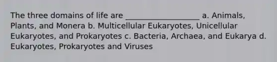 The three domains of life are ___________________ a. Animals, Plants, and Monera b. Multicellular Eukaryotes, Unicellular Eukaryotes, and Prokaryotes c. Bacteria, Archaea, and Eukarya d. Eukaryotes, Prokaryotes and Viruses