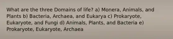 What are the three Domains of life? a) Monera, Animals, and Plants b) Bacteria, Archaea, and Eukarya c) Prokaryote, Eukaryote, and Fungi d) Animals, Plants, and Bacteria e) Prokaryote, Eukaryote, Archaea