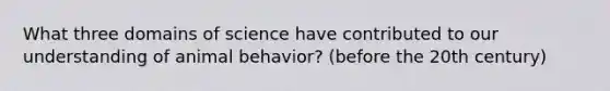 What three domains of science have contributed to our understanding of animal behavior? (before the 20th century)