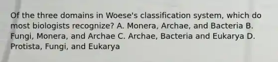 Of the three domains in Woese's classification system, which do most biologists recognize? A. Monera, Archae, and Bacteria B. Fungi, Monera, and Archae C. Archae, Bacteria and Eukarya D. Protista, Fungi, and Eukarya