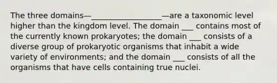 The three domains—__________________—are a taxonomic level higher than the kingdom level. The domain ___ contains most of the currently known prokaryotes; the domain ___ consists of a diverse group of prokaryotic organisms that inhabit a wide variety of environments; and the domain ___ consists of all the organisms that have cells containing true nuclei.