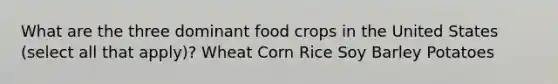 What are the three dominant food crops in the United States (select all that apply)? Wheat Corn Rice Soy Barley Potatoes