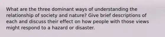 What are the three dominant ways of understanding the relationship of society and nature? Give brief descriptions of each and discuss their effect on how people with those views might respond to a hazard or disaster.