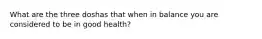 What are the three doshas that when in balance you are considered to be in good health?