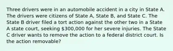 Three drivers were in an automobile accident in a city in State A. The drivers were citizens of State A, State B, and State C. The State B driver filed a tort action against the other two in a State A state court, seeking 300,000 for her severe injuries. The State C driver wants to remove the action to a federal district court. Is the action removable?