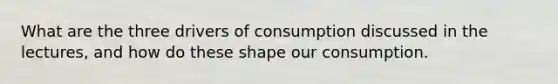 What are the three drivers of consumption discussed in the lectures, and how do these shape our consumption.