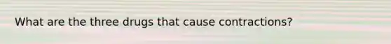What are the three drugs that cause contractions?
