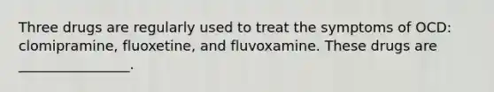 Three drugs are regularly used to treat the symptoms of OCD: clomipramine, fluoxetine, and fluvoxamine. These drugs are ________________.