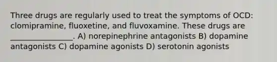 Three drugs are regularly used to treat the symptoms of OCD: clomipramine, fluoxetine, and fluvoxamine. These drugs are ________________. A) norepinephrine antagonists B) dopamine antagonists C) dopamine agonists D) serotonin agonists