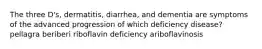 The three D's, dermatitis, diarrhea, and dementia are symptoms of the advanced progression of which deficiency disease? pellagra beriberi riboflavin deficiency ariboflavinosis