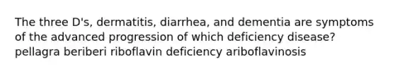 The three D's, dermatitis, diarrhea, and dementia are symptoms of the advanced progression of which deficiency disease? pellagra beriberi riboflavin deficiency ariboflavinosis