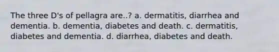 The three D's of pellagra are..? a. dermatitis, diarrhea and dementia. b. dementia, diabetes and death. c. dermatitis, diabetes and dementia. d. diarrhea, diabetes and death.