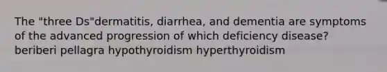 The "three Ds"dermatitis, diarrhea, and dementia are symptoms of the advanced progression of which deficiency disease? beriberi pellagra hypothyroidism hyperthyroidism