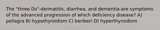 The "three Ds"-dermatitis, diarrhea, and dementia-are symptoms of the advanced progression of which deficiency disease? A) pellagra B) hypothyroidism C) beriberi D) hyperthyroidism