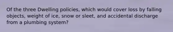 Of the three Dwelling policies, which would cover loss by falling objects, weight of ice, snow or sleet, and accidental discharge from a plumbing system?