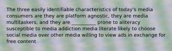 The three easily identifiable characteristics of today's media consumers are they are platform agnostic, they are media multitaskers, and they are __________ prone to aliteracy susceptible to media addiction media literate likely to choose social media over other media willing to view ads in exchange for free content