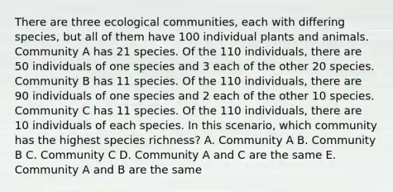 There are three ecological communities, each with differing species, but all of them have 100 individual plants and animals. Community A has 21 species. Of the 110 individuals, there are 50 individuals of one species and 3 each of the other 20 species. Community B has 11 species. Of the 110 individuals, there are 90 individuals of one species and 2 each of the other 10 species. Community C has 11 species. Of the 110 individuals, there are 10 individuals of each species. In this scenario, which community has the highest species richness? A. Community A B. Community B C. Community C D. Community A and C are the same E. Community A and B are the same